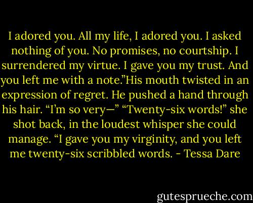 I adored you. All my life, I adored you. I asked nothing of you. No promises, no courtship. I surrendered my virtue. I gave you my trust. And you left me with a note.”His mouth twisted in an expression of regret. He pushed a hand through his hair. “I’m so very—” “Twenty-six words!” she shot back, in the loudest whisper she could manage. “I gave you my virginity, and you left me twenty-six scribbled words. - Tessa Dare