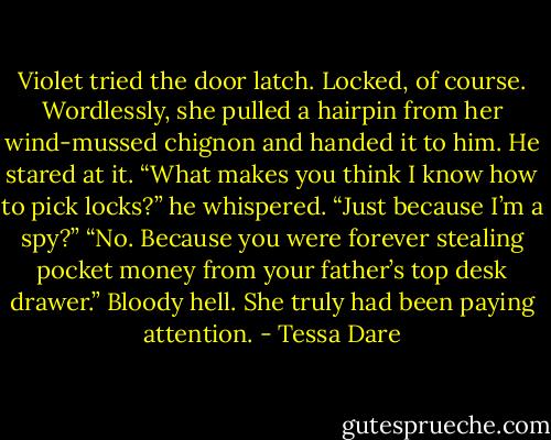Violet tried the door latch. Locked, of course. Wordlessly, she pulled a hairpin from her wind-mussed chignon and handed it to him. He stared at it. “What makes you think I know how to pick locks?” he whispered. “Just because I’m a spy?” “No. Because you were forever stealing pocket money from your father’s top desk drawer.” Bloody hell. She truly had been paying attention. - Tessa Dare