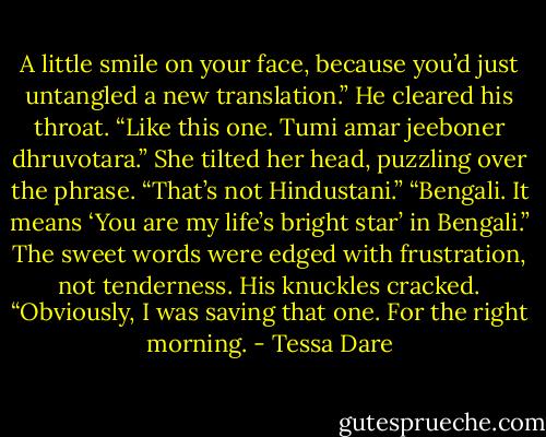 A little smile on your face, because you’d just untangled a new translation.” He cleared his throat. “Like this one. Tumi amar jeeboner dhruvotara.” She tilted her head, puzzling over the phrase. “That’s not Hindustani.” “Bengali. It means ‘You are my life’s bright star’ in Bengali.” The sweet words were edged with frustration, not tenderness. His knuckles cracked. “Obviously, I was saving that one. For the right morning. - Tessa Dare