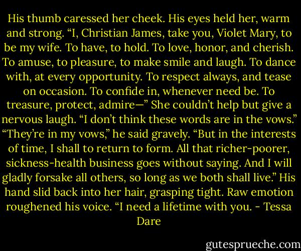 His thumb caressed her cheek. His eyes held her, warm and strong. “I, Christian James, take you, Violet Mary, to be my wife. To have, to hold. To love, honor, and cherish. To amuse, to pleasure, to make smile and laugh. To dance with, at every opportunity. To respect always, and tease on occasion. To confide in, whenever need be. To treasure, protect, admire—” She couldn’t help but give a nervous laugh. “I don’t think these words are in the vows.” “They’re in my vows,” he said gravely. “But in the interests of time, I shall to return to form. All that richer-poorer, sickness-health business goes without saying. And I will gladly forsake all others, so long as we both shall live.” His hand slid back into her hair, grasping tight. Raw emotion roughened his voice. “I need a lifetime with you. - Tessa Dare