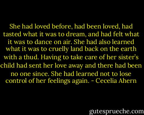 She had loved before, had been loved, had tasted what it was to dream, and had felt what it was to dance on air. She had also learned what it was to cruelly land back on the earth with a thud. Having to take care of her sister’s child had sent her love away and there had been no one since. She had learned not to lose control of her feelings again. - Cecelia Ahern