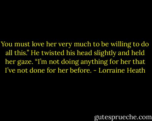 You must love her very much to be willing to do all this.” He twisted his head slightly and held her gaze. “I’m not doing anything for her that I’ve not done for her before. - Lorraine Heath