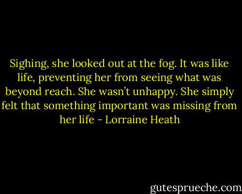 Sighing, she looked out at the fog. It was like life, preventing her from seeing what was beyond reach. She wasn’t unhappy. She simply felt that something important was missing from her life - Lorraine Heath