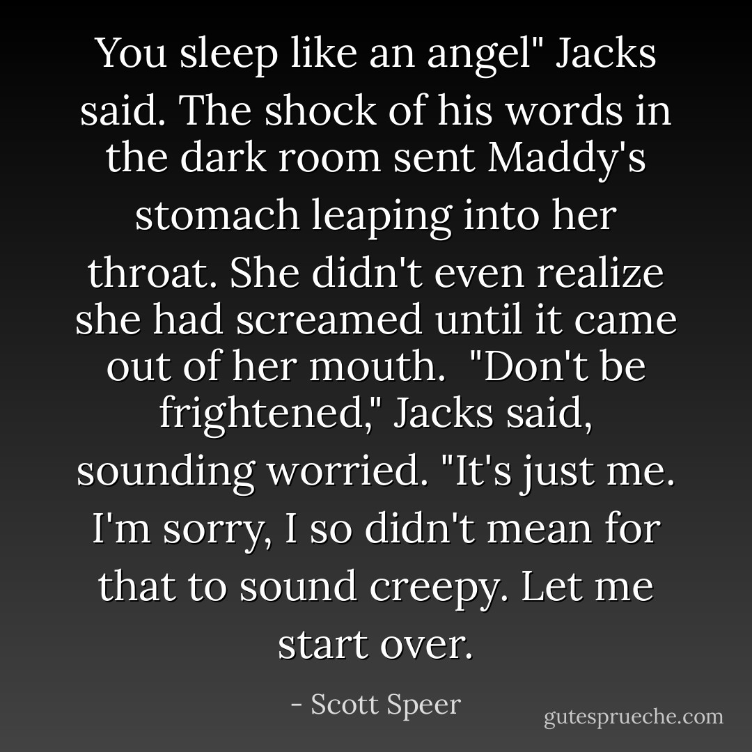 You sleep like an angel" Jacks said. The shock of his words in the dark room sent Maddy's stomach leaping into her throat. She didn't even realize she had screamed until it came out of her mouth.<br /><br />"Don't be frightened," Jacks said, sounding worried. "It's just me. I'm sorry, I so didn't mean for that to sound creepy. Let me start over. - Scott Speer
