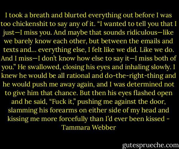 I took a breath and blurted everything out before I was too chickenshit to say any of it. “I wanted to tell you that I just—I miss you. And maybe<br />that sounds ridiculous—like we barely know each other, but between the emails and texts and… everything else, I felt like we did. Like we do. And I<br />miss—I don’t know how else to say it—I miss both of you.”<br />He swallowed, closing his eyes and inhaling slowly. I knew he would be all rational and do-the-right-thing and he would push me away again,<br />and I was determined not to give him that chance. But then his eyes flashed open and he said, “Fuck it,” pushing me against the door, slamming his<br />forearms on either side of my head and kissing me more forcefully than I’d ever been kissed - Tammara Webber