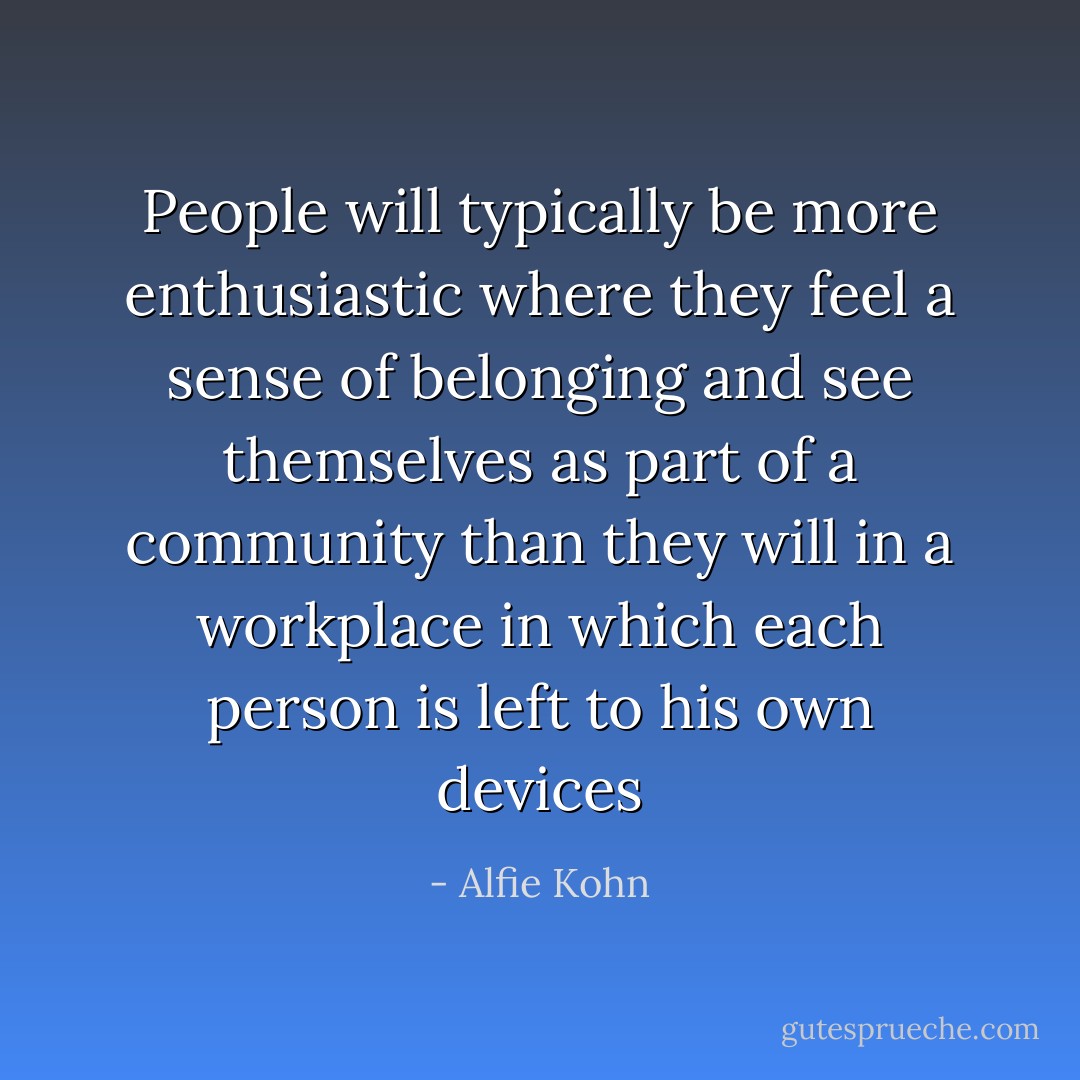 People will typically be more enthusiastic where they feel a sense of belonging and see themselves as part of a community than they will in a workplace in which each person is left to his own devices - Alfie Kohn