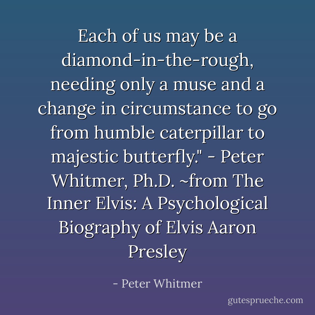 Each of us may be a diamond-in-the-rough, needing only a muse and a change in circumstance to go from humble caterpillar to majestic butterfly." - Peter Whitmer, Ph.D. ~from The Inner Elvis: A Psychological Biography of Elvis Aaron Presley - Peter Whitmer