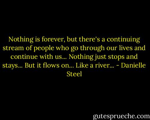 Nothing is forever, but there's a continuing stream of people who go through our lives and continue with us... Nothing just stops and stays... But it flows on... Like a river... - Danielle Steel