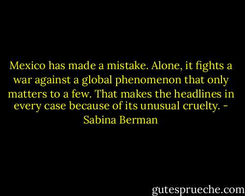 Mexico has made a mistake. Alone, it fights a war against a global phenomenon that only matters to a few. That makes the headlines in every case because of its unusual cruelty. - Sabina Berman