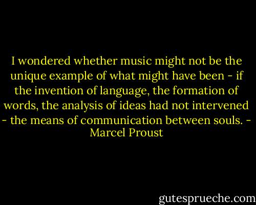 I wondered whether music might not be the unique example of what might have been - if the invention of language, the formation of words, the analysis of ideas had not intervened - the means of communication between souls. - Marcel Proust