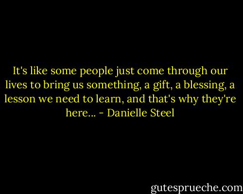 It's like some people just come through our lives to bring us something, a gift, a blessing, a lesson we need to learn, and that's why they're here... - Danielle Steel