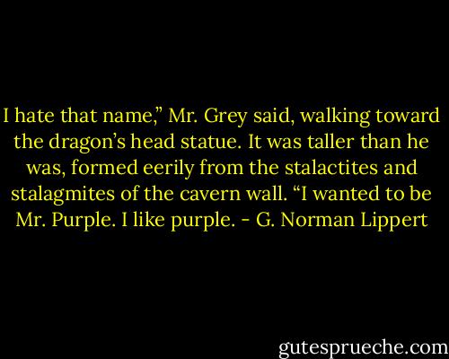 I hate that name,” Mr. Grey said, walking toward the dragon’s head statue. It was taller than he was, formed eerily from the stalactites and stalagmites of the cavern wall. “I wanted to be Mr. Purple. I like purple. - G. Norman Lippert