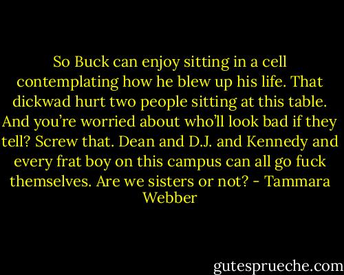 So Buck can enjoy sitting in a cell contemplating how he blew up his life. That<br />dickwad hurt two people sitting at this table. And you’re worried about who’ll look bad if they tell? Screw that. Dean and D.J. and Kennedy and<br />every frat boy on this campus can all go fuck themselves. Are we sisters or not? - Tammara Webber