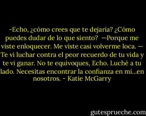 -Echo, ¿cómo crees que te dejaría? ¿Cómo puedes dudar de lo que siento? <br />—Porque me viste enloquecer. Me viste casi volverme loca.<br />— Te vi luchar contra el peor recuerdo de tu vida y te vi ganar. No te equivoques, Echo. Luché a tu lado. Necesitas encontrar la confianza en mí...en nosotros. - Katie McGarry
