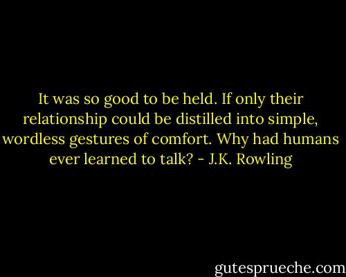 It was so good to be held. If only their relationship could be distilled into simple, wordless gestures of comfort. Why had humans ever learned to talk? - J.K. Rowling