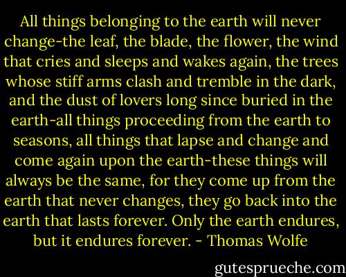 All things belonging to the earth will never change-the leaf, the blade, the flower, the wind that cries and sleeps and wakes again, the trees whose stiff arms clash and tremble in the dark, and the dust of lovers long since buried in the earth-all things proceeding from the earth to seasons, all things that lapse and change and come again upon the earth-these things will always be the same, for they come up from the earth that never changes, they go back into the earth that lasts forever. Only the earth endures, but it endures forever. - Thomas Wolfe