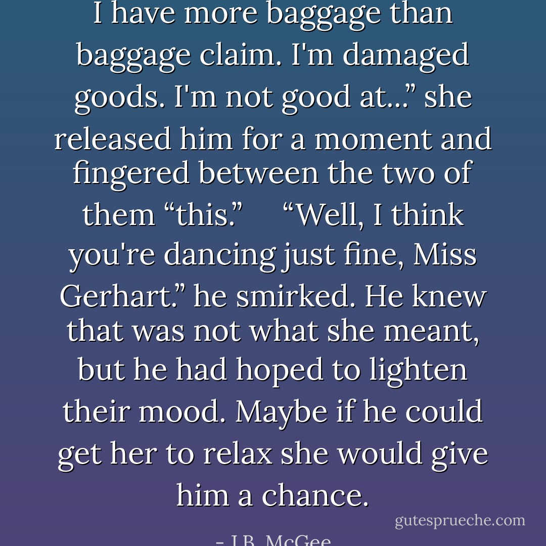 I have more baggage than baggage claim. I'm damaged goods. I'm not good at...” she released him for a moment and fingered between the two of them “this.”<br /><br /> <br /><br />“Well, I think you're dancing just fine, Miss Gerhart.” he smirked. He knew that was not what she meant, but he had hoped to lighten their mood. Maybe if he could get her to relax she would give him a chance. - J.B. McGee
