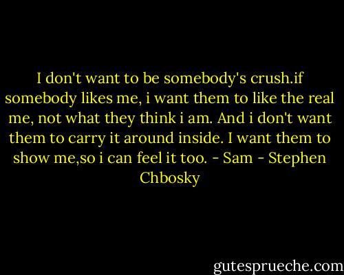 I don't want to be somebody's crush.if somebody likes me, i want them to like the real me, not what they think i am. And i don't want them to carry it around inside. I want them to show me,so i can feel it too. - Sam - Stephen Chbosky