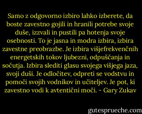 Samo z odgovorno izbiro lahko izberete, da boste zavestno gojili in hranili potrebe svoje duše, izzvali in pustili pa hotenja svoje osebnosti. To je jasna in modra izbira, izbira zavestne preobrazbe. Je izbira višjefrekvenčnih energetskih tokov ljubezni, odpuščanja in sočutja. Izbira slediti glasu svojega višjega jaza, svoji duši. Je odločitev, odpreti se vodstvu in pomoči svojih vodnikov in učiteljev. Je pot, ki zavestno vodi k avtentični moči. - Gary Zukav
