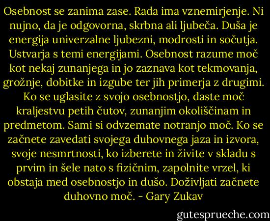Osebnost se zanima zase. Rada ima vznemirjenje. Ni nujno, da je odgovorna, skrbna ali ljubeča. Duša je energija univerzalne ljubezni, modrosti in sočutja. Ustvarja s temi energijami. Osebnost razume moč kot nekaj zunanjega in jo zaznava kot tekmovanja, grožnje, dobitke in izgube ter jih primerja z drugimi. Ko se uglasite z svojo osebnostjo, daste moč kraljestvu petih čutov, zunanjim okoliščinam in predmetom. Sami si odvzemate notranjo moč. Ko se začnete zavedati svojega duhovnega jaza in izvora, svoje nesmrtnosti, ko izberete in živite v skladu s prvim in šele nato s fizičnim, zapolnite vrzel, ki obstaja med osebnostjo in dušo. Doživljati začnete duhovno moč. - Gary Zukav