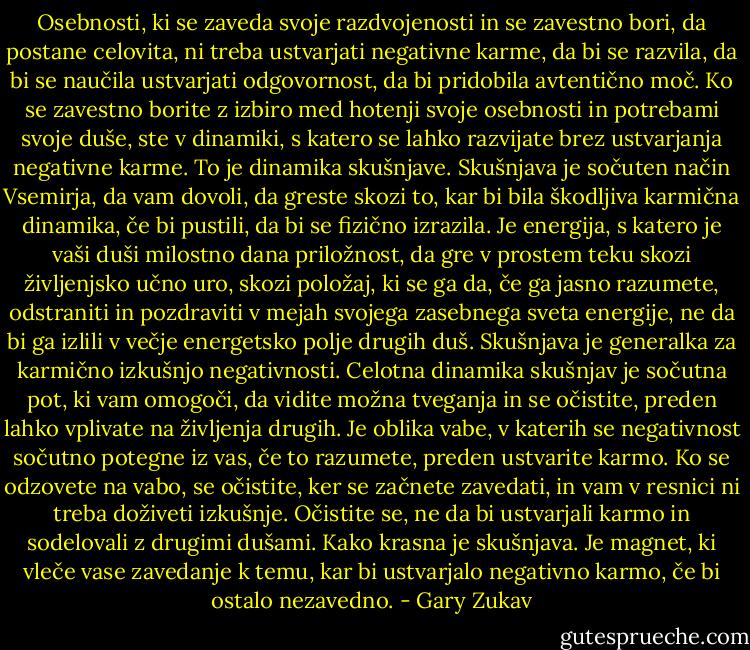 Osebnosti, ki se zaveda svoje razdvojenosti in se zavestno bori, da postane celovita, ni treba ustvarjati negativne karme, da bi se razvila, da bi se naučila ustvarjati odgovornost, da bi pridobila avtentično moč. Ko se zavestno borite z izbiro med hotenji svoje osebnosti in potrebami svoje duše, ste v dinamiki, s katero se lahko razvijate brez ustvarjanja negativne karme. To je dinamika skušnjave. Skušnjava je sočuten način Vsemirja, da vam dovoli, da greste skozi to, kar bi bila škodljiva karmična dinamika, če bi pustili, da bi se fizično izrazila. Je energija, s katero je vaši duši milostno dana priložnost, da gre v prostem teku skozi življenjsko učno uro, skozi položaj, ki se ga da, če ga jasno razumete, odstraniti in pozdraviti v mejah svojega zasebnega sveta energije, ne da bi ga izlili v večje energetsko polje drugih duš. Skušnjava je generalka za karmično izkušnjo negativnosti. Celotna dinamika skušnjav je sočutna pot, ki vam omogoči, da vidite možna tveganja in se očistite, preden lahko vplivate na življenja drugih. Je oblika vabe, v katerih se negativnost sočutno potegne iz vas, če to razumete, preden ustvarite karmo. Ko se odzovete na vabo, se očistite, ker se začnete zavedati, in vam v resnici ni treba doživeti izkušnje. Očistite se, ne da bi ustvarjali karmo in sodelovali z drugimi dušami. Kako krasna je skušnjava. Je magnet, ki vleče vase zavedanje k temu, kar bi ustvarjalo negativno karmo, če bi ostalo nezavedno. - Gary Zukav
