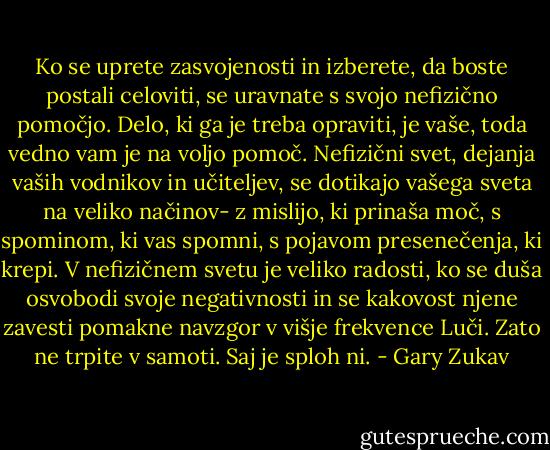 Ko se uprete zasvojenosti in izberete, da boste postali celoviti, se uravnate s svojo nefizično pomočjo. Delo, ki ga je treba opraviti, je vaše, toda vedno vam je na voljo pomoč. Nefizični svet, dejanja vaših vodnikov in učiteljev, se dotikajo vašega sveta na veliko načinov- z mislijo, ki prinaša moč, s spominom, ki vas spomni, s pojavom presenečenja, ki krepi. V nefizičnem svetu je veliko radosti, ko se duša osvobodi svoje negativnosti in se kakovost njene zavesti pomakne navzgor v višje frekvence Luči. Zato ne trpite v samoti. Saj je sploh ni. - Gary Zukav