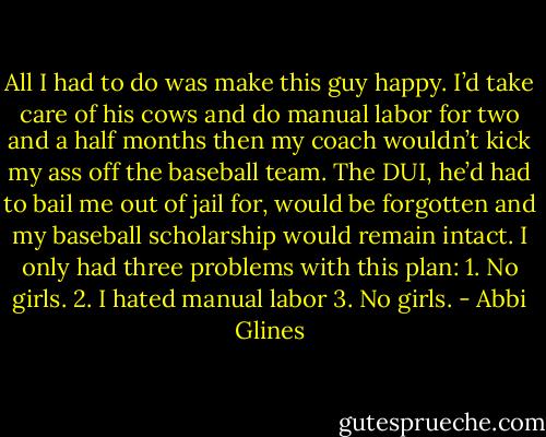 All I had to do was make this guy happy. I’d take care of his cows and do manual labor<br />for two and a half months then my coach wouldn’t kick my ass off the baseball team. The DUI, he’d had to bail me out of jail for, would be forgotten<br />and my baseball scholarship would remain intact. I only had three problems with this plan:<br />1. No girls.<br />2. I hated manual labor<br />3. No girls. - Abbi Glines