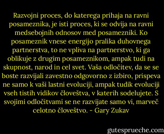 Razvojni proces, do katerega prihaja na ravni posameznika, je isti proces, ki se odvija na ravni medsebojnih odnosov med posamezniki. Ko posameznik vnese energijo pralika duhovnega partnerstva, to ne vpliva na partnerstvo, ki ga oblikuje z drugim posameznikom, ampak tudi na skupnost, narod in cel svet. Vaša odločitev, da se se boste razvijali zavestno odgovorno z izbiro, prispeva ne samo k vaši lastni evoluciji, ampak tudik evoluciji vseh tistih vidikov človeštva, v katerih sodelujete. S svojimi odločitvami se ne razvijate samo vi, marveč celotno človeštvo. - Gary Zukav