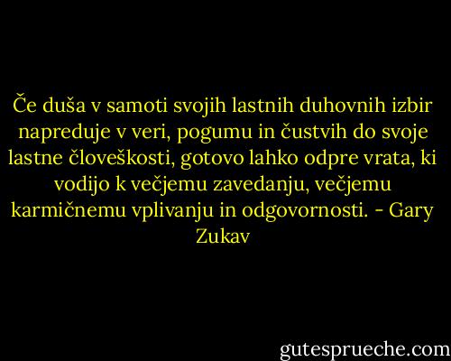 Če duša v samoti svojih lastnih duhovnih izbir napreduje v veri, pogumu in čustvih do svoje lastne človeškosti, gotovo lahko odpre vrata, ki vodijo k večjemu zavedanju, večjemu karmičnemu vplivanju in odgovornosti. - Gary Zukav