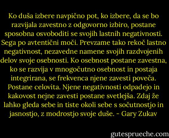 Ko duša izbere navpično pot, ko izbere, da se bo razvijala zavestno z odgovorno izbiro, postane sposobna osvoboditi se svojih lastnih negativnosti. Sega po avtentični moči. Prevzame tako rekoč lastno negativnost, nezavedne namene svojih razdvojenih delov svoje osebnosti. Ko osebnost postane zavestna, ko se razvija v mnogočutno osebnost in postaja integrirana, se frekvenca njene zavesti poveča. Postane celovita. Njene negativnosti odpadejo in kakovost nejne zavesti postane svetlejša. Zdaj že lahko gleda sebe in tiste okoli sebe s sočutnostjo in jasnostjo, z modrostjo svoje duše. - Gary Zukav