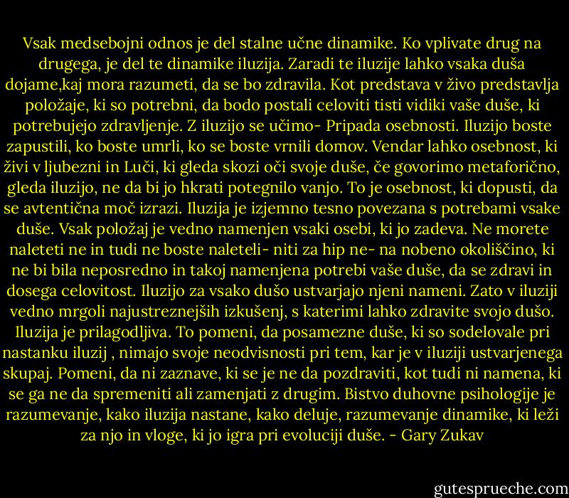 Vsak medsebojni odnos je del stalne učne dinamike. Ko vplivate drug na drugega, je del te dinamike iluzija. Zaradi te iluzije lahko vsaka duša dojame,kaj mora razumeti, da se bo zdravila. Kot predstava v živo predstavlja položaje, ki so potrebni, da bodo postali celoviti tisti vidiki vaše duše, ki potrebujejo zdravljenje. Z iluzijo se učimo- Pripada osebnosti. Iluzijo boste zapustili, ko boste umrli, ko se boste vrnili domov. Vendar lahko osebnost, ki živi v ljubezni in Luči, ki gleda skozi oči svoje duše, če govorimo metaforično, gleda iluzijo, ne da bi jo hkrati potegnilo vanjo. To je osebnost, ki dopusti, da se avtentična moč izrazi. Iluzija je izjemno tesno povezana s potrebami vsake duše. Vsak položaj je vedno namenjen vsaki osebi, ki jo zadeva. Ne morete naleteti ne in tudi ne boste naleteli- niti za hip ne- na nobeno okoliščino, ki ne bi bila neposredno in takoj namenjena potrebi vaše duše, da se zdravi in dosega celovitost. Iluzijo za vsako dušo ustvarjajo njeni nameni. Zato v iluziji vedno mrgoli najustreznejših izkušenj, s katerimi lahko zdravite svojo dušo. Iluzija je prilagodljiva. To pomeni, da posamezne duše, ki so sodelovale pri nastanku iluzij , nimajo svoje neodvisnosti pri tem, kar je v iluziji ustvarjenega skupaj. Pomeni, da ni zaznave, ki se je ne da pozdraviti, kot tudi ni namena, ki se ga ne da spremeniti ali zamenjati z drugim. Bistvo duhovne psihologije je razumevanje, kako iluzija nastane, kako deluje, razumevanje dinamike, ki leži za njo in vloge, ki jo igra pri evoluciji duše. - Gary Zukav