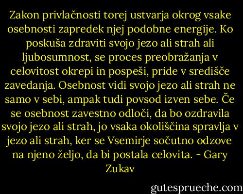 Zakon privlačnosti torej ustvarja okrog vsake osebnosti zapredek njej podobne energije. Ko poskuša zdraviti svojo jezo ali strah ali ljubosumnost, se proces preobražanja v celovitost okrepi in pospeši, pride v središče zavedanja. Osebnost vidi svojo jezo ali strah ne samo v sebi, ampak tudi povsod izven sebe. Če se osebnost zavestno odloči, da bo ozdravila svojo jezo ali strah, jo vsaka okoliščina spravlja v jezo ali strah, ker se Vsemirje sočutno odzove na njeno željo, da bi postala celovita. - Gary Zukav