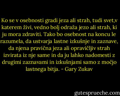 Ko se v osebnosti gradi jeza ali strah, tudi svet,v katerem živi, vedno bolj odraža jezo ali strah, ki ju mora zdraviti. Tako bo osebnost na koncu le razumela, da ustvarja lastne izkušnje in zaznave, da njena pravična jeza ali opravičljiv strah izvirata iz nje same in da ju lahko nadomesti z drugimi zaznavami in izkušnjami samo z močjo lastnega bitja. - Gary Zukav