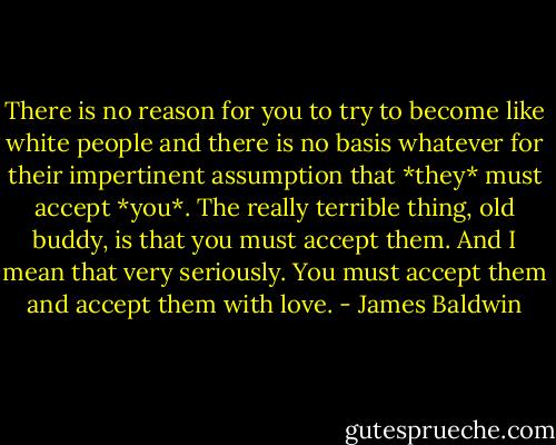 There is no reason for you to try to become like white people and there is no basis whatever for their impertinent assumption that *they* must accept *you*. The really terrible thing, old buddy, is that you must accept them. And I mean that very seriously. You must accept them and accept them with love. - James Baldwin