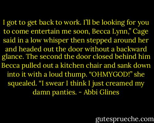 I got to get back to work. I’ll be looking for you to come entertain me soon, Becca Lynn,” Cage said in a low whisper then stepped around<br />her and headed out the door without a backward glance.<br />The second the door closed behind him Becca pulled out a kitchen chair and sank down into it with a loud thump. “OHMYGOD!” she<br />squealed. “I swear I think I just creamed my damn panties. - Abbi Glines