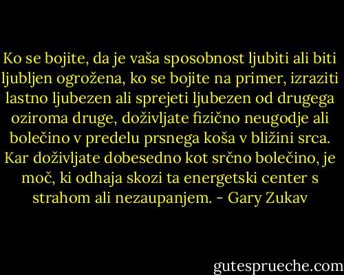 Ko se bojite, da je vaša sposobnost ljubiti ali biti ljubljen ogrožena, ko se bojite na primer, izraziti lastno ljubezen ali sprejeti ljubezen od drugega oziroma druge, doživljate fizično neugodje ali bolečino v predelu prsnega koša v bližini srca. Kar doživljate dobesedno kot srčno bolečino, je moč, ki odhaja skozi ta energetski center s strahom ali nezaupanjem. - Gary Zukav