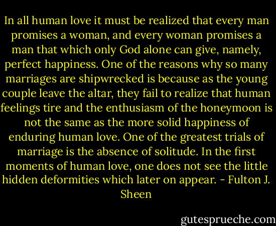 In all human love it must be realized that every man promises a woman, and every woman promises a man that which only God alone can give, namely, perfect happiness. One of the reasons why so many marriages are shipwrecked is because as the young couple leave the altar, they fail to realize that human feelings tire and the enthusiasm of the honeymoon is not the same as the more solid happiness of enduring human love. One of the greatest trials of marriage is the absence of solitude. In the first moments of human love, one does not see the little hidden deformities which later on appear. - Fulton J. Sheen