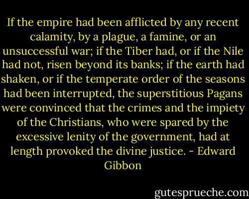 If the empire had been afflicted by any recent calamity, by a plague, a famine, or an unsuccessful war; if the Tiber had, or if the Nile had not, risen beyond its banks; if the earth had shaken, or if the temperate order of the seasons had been interrupted, the superstitious Pagans were convinced that the crimes and the impiety of the Christians, who were spared by the excessive lenity of the government, had at length provoked the divine justice. - Edward Gibbon