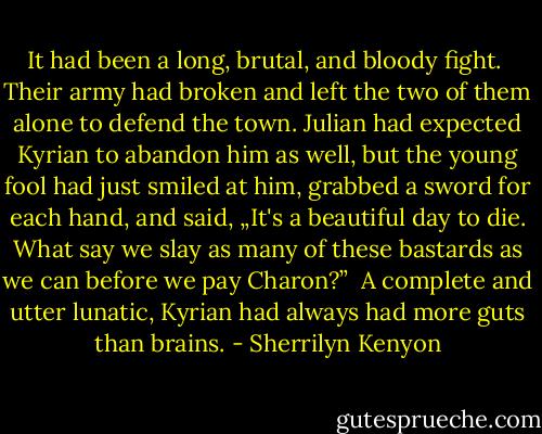 It had been a long, brutal, and bloody fight. <br />Their army had broken and left the two of them alone to defend the town. Julian had expected Kyrian to abandon him as well, but the young fool had just smiled at him, grabbed a sword for each hand, and said, „It's a beautiful day to die. What say we slay as many of these bastards as we can before we pay Charon?” <br />A complete and utter lunatic, Kyrian had always had more guts than brains. - Sherrilyn Kenyon