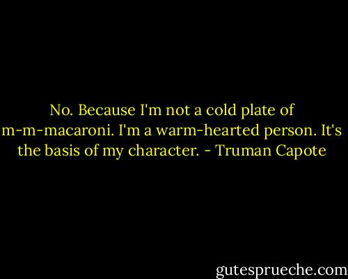 No. Because I'm not a cold plate of m-m-macaroni. I'm a warm-hearted person. It's the basis of my character. - Truman Capote
