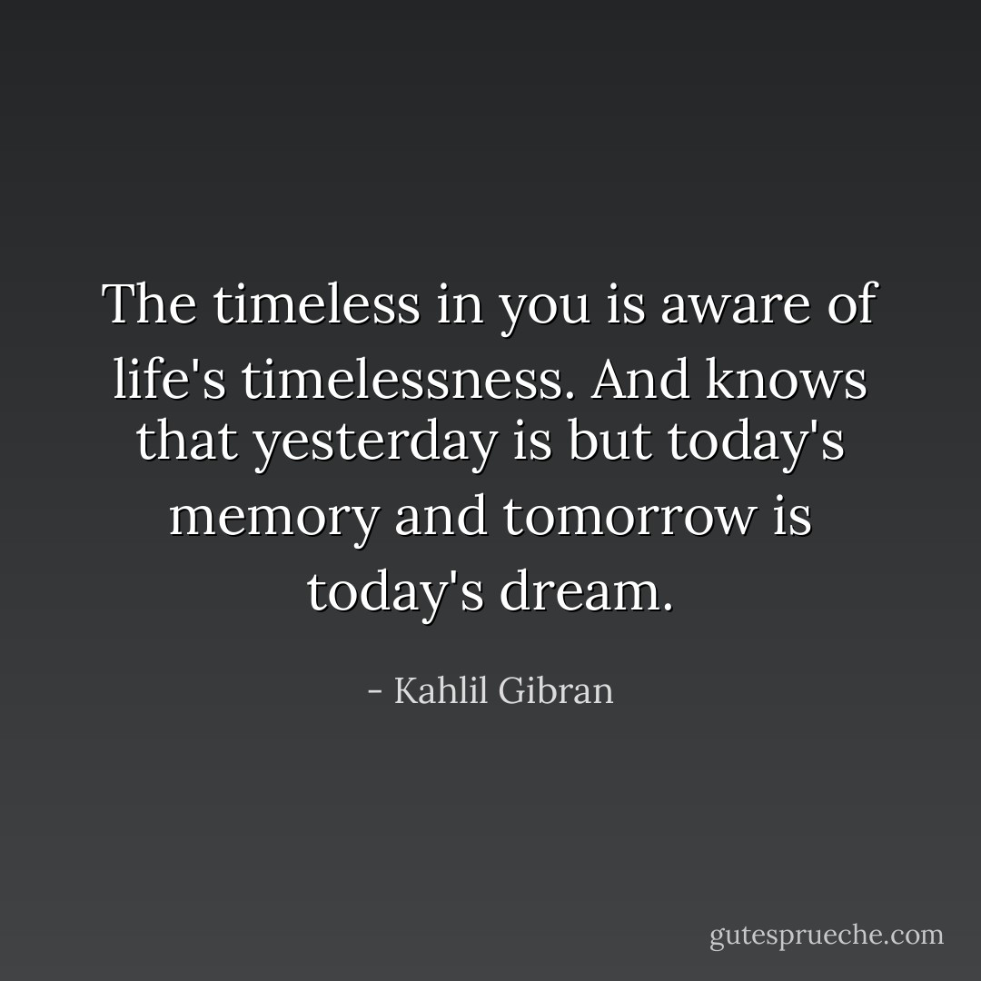 The timeless in you is aware of life's timelessness. And knows that yesterday is but today's memory and tomorrow is today's dream. - Kahlil Gibran
