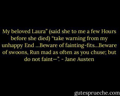 My beloved Laura” (said she to me a few Hours before she died) “take warning from my unhappy End …Beware of fainting-fits…Beware of swoons, Run mad as often as you chuse; but do not faint—”. - Jane Austen