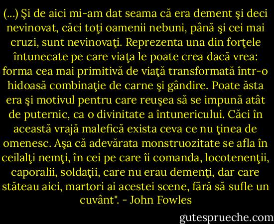 (...) Şi de aici mi-am dat seama că era dement şi deci nevinovat, căci toţi oamenii nebuni, până şi cei mai cruzi, sunt nevinovaţi. Reprezenta una din forţele întunecate pe care viaţa le poate crea dacă vrea: forma cea mai primitivă de viaţă transformată într-o hidoasă combinaţie de carne şi gândire. Poate ăsta era şi motivul pentru care reuşea să se impună atât de puternic, ca o divinitate a întunericului. Căci în această vrajă malefică exista ceva ce nu ţinea de omenesc. Aşa că adevărata monstruozitate se afla în ceilalţi nemţi, în cei pe care îi comanda, locotenenţii, caporalii, soldaţii, care nu erau demenţi, dar care stăteau aici, martori ai acestei scene, fără să sufle un cuvânt". - John Fowles