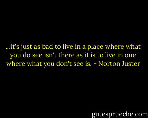 ...it's just as bad to live in a place where what you do see isn't there as it is to live in one where what you don't see is. - Norton Juster