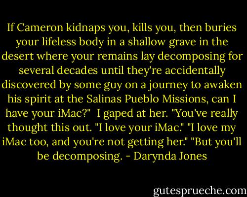 If Cameron kidnaps you, kills you, then buries your lifeless body in a shallow grave in the desert where your remains lay decomposing for several decades until they're accidentally discovered by some guy on a journey to awaken his spirit at the Salinas Pueblo Missions, can I have your iMac?" <br />I gaped at her. "You've really thought this out.<br />"I love your iMac."<br />"I love my iMac too, and you're not getting her."<br />"But you'll be decomposing. - Darynda Jones
