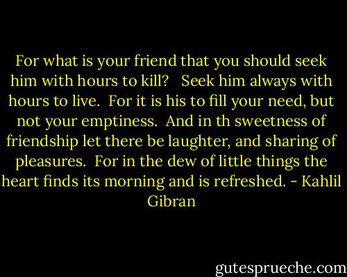 For what is your friend that you should seek him with hours to kill? <br /><br />Seek him always with hours to live.<br /><br />For it is his to fill your need, but not your emptiness.<br /><br />And in th sweetness of friendship let there be laughter, and sharing of pleasures.<br /><br />For in the dew of little things the heart finds its morning and is refreshed. - Kahlil Gibran