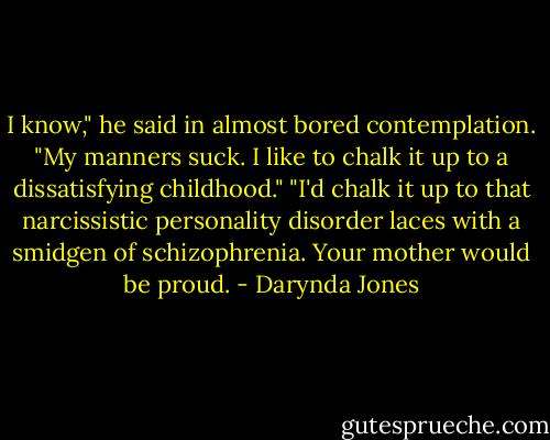 I know," he said in almost bored contemplation. "My manners suck. I like to chalk it up to a dissatisfying childhood."<br />"I'd chalk it up to that narcissistic personality disorder laces with a smidgen of schizophrenia. Your mother would be proud. - Darynda Jones