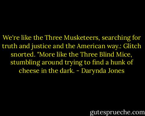 We're like the Three Musketeers, searching for truth and justice and the American way.:<br />Glitch snorted. "More like the Three Blind Mice, stumbling around trying to find a hunk of cheese in the dark. - Darynda Jones