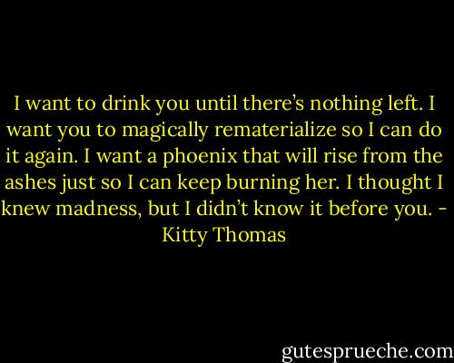 I want to drink you until there’s nothing left. I want you to magically rematerialize so I can do it again. I want a phoenix that will rise from the ashes just so I can keep burning her. I thought I knew madness, but I didn’t know it before you. - Kitty Thomas