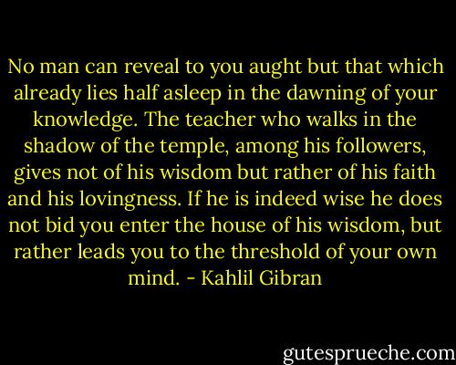 No man can reveal to you aught but that which already lies half asleep in the dawning of your knowledge.<br />The teacher who walks in the shadow of the temple, among his followers, gives not of his wisdom but rather of his faith and his lovingness.<br />If he is indeed wise he does not bid you enter the house of his wisdom, but rather leads you to the threshold of your own mind. - Kahlil Gibran